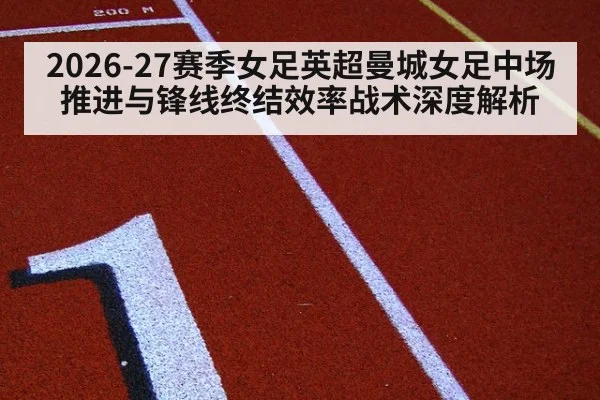 2026-27赛季女足英超曼城女足中场推进与锋线终结效率战术深度解析